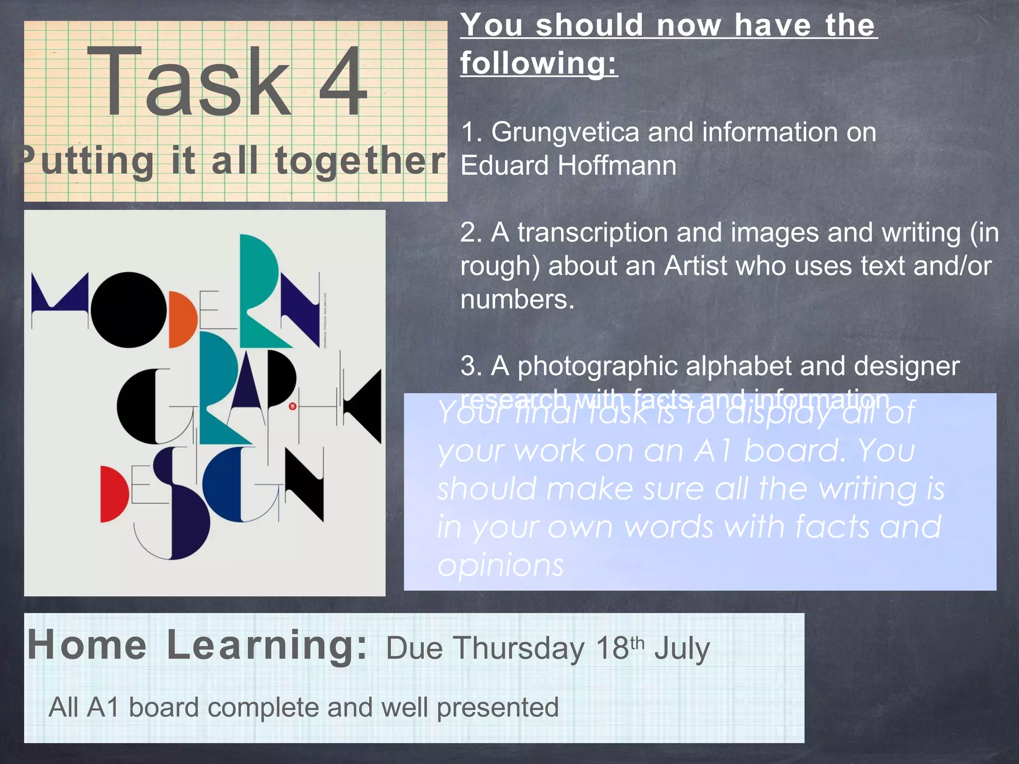 Task 4
Putting it all together
You should now have the
following:
1. Grungvetica and information on
Eduard Hoffmann
2. A transcription and images and writing (in
rough) about an Artist who uses text and/or
numbers.
3. A photographic alphabet and designer
research with facts and information
Your final task is to display all of
your work on an A1 board. You
should make sure all the writing is
in your own words with facts and
opinions
All A1 board complete and well presented
Home Learning: Due Thursday 18th
July
 