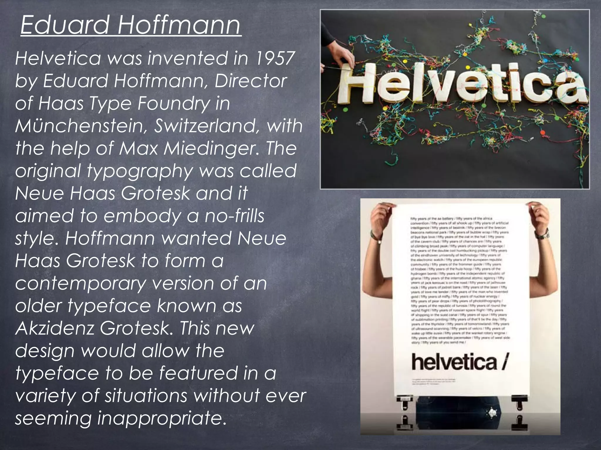 Helvetica was invented in 1957
by Eduard Hoffmann, Director
of Haas Type Foundry in
Münchenstein, Switzerland, with
the help of Max Miedinger. The
original typography was called
Neue Haas Grotesk and it
aimed to embody a no-frills
style. Hoffmann wanted Neue
Haas Grotesk to form a
contemporary version of an
older typeface known as
Akzidenz Grotesk. This new
design would allow the
typeface to be featured in a
variety of situations without ever
seeming inappropriate.
Eduard Hoffmann
 
