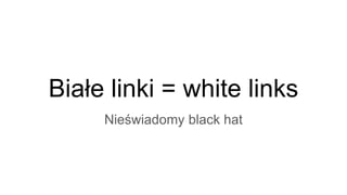 Białe linki = white links
Nieświadomy black hat
 