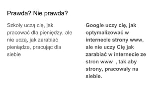 Prawda? Nie prawda?
Szkoły uczą cię, jak
pracować dla pieniędzy, ale
nie uczą, jak zarabiać
pieniądze, pracując dla
siebie
Google uczy cię, jak
optymalizować w
internecie strony www,
ale nie uczy Cię jak
zarabiać w internecie ze
stron www , tak aby
strony, pracowały na
siebie.
 