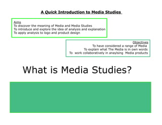 A Quick Introduction to Media Studies

 Aims
 To discover the meaning of Media and Media Studies
 To introduce and explore the idea of analysis and explanation
 To apply analysis to logo and product design


                                                                                Objectives
                                                    To have considered a range of Media
                                               To explain what The Media is in own words
                                      To work collaboratively in anaylsing Media products




      What is Media Studies?
Have you ever studied     Film Posters in Year 7,8,9?

Have you ever used             Digital Photography in Art?
Ever used and              Design Software in D & T?
 