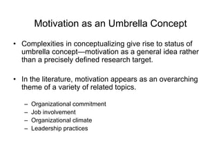 Motivation as an Umbrella Concept
• Complexities in conceptualizing give rise to status of
umbrella concept—motivation as a general idea rather
than a precisely defined research target.
• In the literature, motivation appears as an overarching
theme of a variety of related topics.
– Organizational commitment
– Job involvement
– Organizational climate
– Leadership practices
 