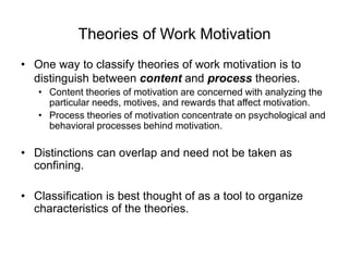 Theories of Work Motivation
• One way to classify theories of work motivation is to
distinguish between content and process theories.
• Content theories of motivation are concerned with analyzing the
particular needs, motives, and rewards that affect motivation.
• Process theories of motivation concentrate on psychological and
behavioral processes behind motivation.
• Distinctions can overlap and need not be taken as
confining.
• Classification is best thought of as a tool to organize
characteristics of the theories.
 