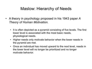 Maslow: Hierarchy of Needs
• A theory in psychology proposed in his 1943 paper A
Theory of Human Motivation.
• It is often depicted as a pyramid consisting of five levels. The first
lower level is associated with the most basic needs,
physiological needs.
• Higher needs only motivate behavior when the lower needs in
the pyramid are met.
• Once an individual has moved upward to the next level, needs in
the lower level will no longer be prioritized and no longer
motivate behavior.
 