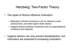 Herzberg: Two-Factor Theory
• Two types of factors influence motivation:
– Motivators (intrinsic incentives such as interest in work,
achievement, and other higher-order needs)
– Hygiene factors (extrinsic incentives such as organizational
conditions and rewards)
• Hygiene factors can only prevent dissatisfaction, but
motivators are essential to increasing motivation.
 