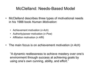 McClelland: Needs-Based Model
• McClelland describes three types of motivational needs
in his 1988 book Human Motivation:
• Achievement motivation (n Ach)
• Authority/power motivation (n Pow)
• Affiliation motivation (n Affil)
• The main focus is on achievement motivation (n Ach)
“A dynamic restlessness to achieve mastery over one’s
environment through success at achieving goals by
using one’s own cunning, ability, and effort.”
 