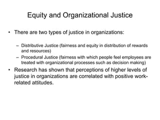 Equity and Organizational Justice
• There are two types of justice in organizations:
– Distributive Justice (fairness and equity in distribution of rewards
and resources)
– Procedural Justice (fairness with which people feel employees are
treated with organizational processes such as decision making)
• Research has shown that perceptions of higher levels of
justice in organizations are correlated with positive work-
related attitudes.
 