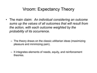 Vroom: Expectancy Theory
• The main claim: An individual considering an outcome
sums up the values of all outcomes that will result from
the action, with each outcome weighted by the
probability of its occurrence.
– The theory draws on the classic utilitarian ideas (maximizing
pleasure and minimizing pain).
– It integrates elements of needs, equity, and reinforcement
theories.
 