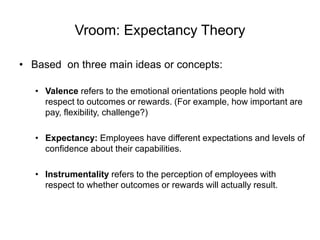 Vroom: Expectancy Theory
• Based on three main ideas or concepts:
• Valence refers to the emotional orientations people hold with
respect to outcomes or rewards. (For example, how important are
pay, flexibility, challenge?)
• Expectancy: Employees have different expectations and levels of
confidence about their capabilities.
• Instrumentality refers to the perception of employees with
respect to whether outcomes or rewards will actually result.
 