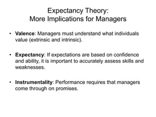 Expectancy Theory:
More Implications for Managers
• Valence: Managers must understand what individuals
value (extrinsic and intrinsic).
• Expectancy: If expectations are based on confidence
and ability, it is important to accurately assess skills and
weaknesses.
• Instrumentality: Performance requires that managers
come through on promises.
 