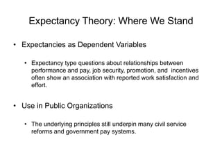 Expectancy Theory: Where We Stand
• Expectancies as Dependent Variables
• Expectancy type questions about relationships between
performance and pay, job security, promotion, and incentives
often show an association with reported work satisfaction and
effort.
• Use in Public Organizations
• The underlying principles still underpin many civil service
reforms and government pay systems.
 