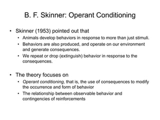 B. F. Skinner: Operant Conditioning
• Skinner (1953) pointed out that
• Animals develop behaviors in response to more than just stimuli.
• Behaviors are also produced, and operate on our environment
and generate consequences.
• We repeat or drop (extinguish) behavior in response to the
consequences.
• The theory focuses on
• Operant conditioning, that is, the use of consequences to modify
the occurrence and form of behavior
• The relationship between observable behavior and
contingencies of reinforcements
 