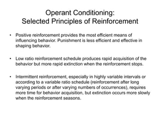 Operant Conditioning:
Selected Principles of Reinforcement
• Positive reinforcement provides the most efficient means of
influencing behavior. Punishment is less efficient and effective in
shaping behavior.
• Low ratio reinforcement schedule produces rapid acquisition of the
behavior but more rapid extinction when the reinforcement stops.
• Intermittent reinforcement, especially in highly variable intervals or
according to a variable ratio schedule (reinforcement after long
varying periods or after varying numbers of occurrences), requires
more time for behavior acquisition, but extinction occurs more slowly
when the reinforcement seasons.
 