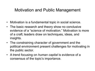 Motivation and Public Management
• Motivation is a fundamental topic in social science.
• The basic research and theory show no conclusive
evidence of a “science of motivation.” Motivation is more
of a craft; leaders draw on techniques, ideas, and
insights.
• The constraining character of government and the
political environment present challenges for motivating in
the public sector.
• A trend focusing on human capital is evidence of a
consensus of the topic’s importance.
 