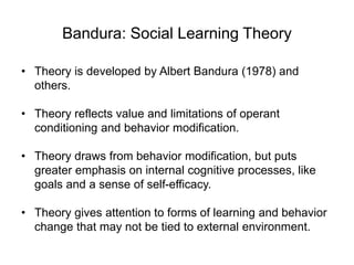 Bandura: Social Learning Theory
• Theory is developed by Albert Bandura (1978) and
others.
• Theory reflects value and limitations of operant
conditioning and behavior modification.
• Theory draws from behavior modification, but puts
greater emphasis on internal cognitive processes, like
goals and a sense of self-efficacy.
• Theory gives attention to forms of learning and behavior
change that may not be tied to external environment.
 
