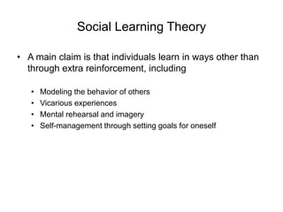 Social Learning Theory
• A main claim is that individuals learn in ways other than
through extra reinforcement, including
• Modeling the behavior of others
• Vicarious experiences
• Mental rehearsal and imagery
• Self-management through setting goals for oneself
 