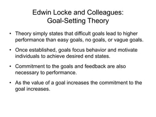 Edwin Locke and Colleagues:
Goal-Setting Theory
• Theory simply states that difficult goals lead to higher
performance than easy goals, no goals, or vague goals.
• Once established, goals focus behavior and motivate
individuals to achieve desired end states.
• Commitment to the goals and feedback are also
necessary to performance.
• As the value of a goal increases the commitment to the
goal increases.
 