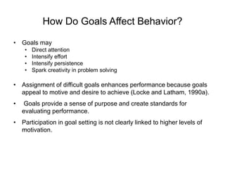 How Do Goals Affect Behavior?
• Goals may
• Direct attention
• Intensify effort
• Intensify persistence
• Spark creativity in problem solving
• Assignment of difficult goals enhances performance because goals
appeal to motive and desire to achieve (Locke and Latham, 1990a).
• Goals provide a sense of purpose and create standards for
evaluating performance.
• Participation in goal setting is not clearly linked to higher levels of
motivation.
 