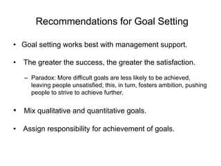 Recommendations for Goal Setting
• Goal setting works best with management support.
• The greater the success, the greater the satisfaction.
– Paradox: More difficult goals are less likely to be achieved,
leaving people unsatisfied; this, in turn, fosters ambition, pushing
people to strive to achieve further.
• Mix qualitative and quantitative goals.
• Assign responsibility for achievement of goals.
 