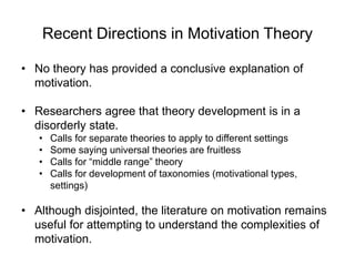 Recent Directions in Motivation Theory
• No theory has provided a conclusive explanation of
motivation.
• Researchers agree that theory development is in a
disorderly state.
• Calls for separate theories to apply to different settings
• Some saying universal theories are fruitless
• Calls for “middle range” theory
• Calls for development of taxonomies (motivational types,
settings)
• Although disjointed, the literature on motivation remains
useful for attempting to understand the complexities of
motivation.
 