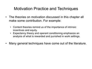 Motivation Practice and Techniques
• The theories on motivation discussed in this chapter all
make some contribution. For example:
• Content theories remind us of the importance of intrinsic
incentives and equity.
• Expectancy theory and operant conditioning emphasize an
analysis of what is rewarded and punished in work settings.
• Many general techniques have come out of the literature.
 