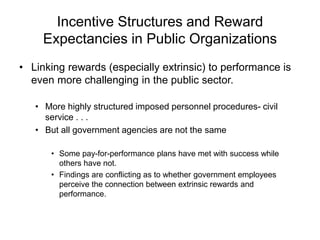 Incentive Structures and Reward
Expectancies in Public Organizations
• Linking rewards (especially extrinsic) to performance is
even more challenging in the public sector.
• More highly structured imposed personnel procedures- civil
service . . .
• But all government agencies are not the same
• Some pay-for-performance plans have met with success while
others have not.
• Findings are conflicting as to whether government employees
perceive the connection between extrinsic rewards and
performance.
 