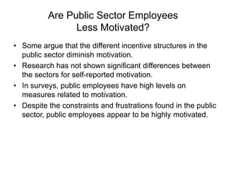 Are Public Sector Employees
Less Motivated?
• Some argue that the different incentive structures in the
public sector diminish motivation.
• Research has not shown significant differences between
the sectors for self-reported motivation.
• In surveys, public employees have high levels on
measures related to motivation.
• Despite the constraints and frustrations found in the public
sector, public employees appear to be highly motivated.
 