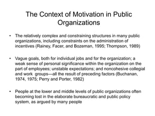 The Context of Motivation in Public
Organizations
• The relatively complex and constraining structures in many public
organizations, including constraints on the administration of
incentives (Rainey, Facer, and Bozeman, 1995; Thompson, 1989)
• Vague goals, both for individual jobs and for the organization; a
weak sense of personal significance within the organization on the
part of employees; unstable expectations; and noncohesive collegial
and work groups—all the result of preceding factors (Buchanan,
1974, 1975; Perry and Porter, 1982)
• People at the lower and middle levels of public organizations often
becoming lost in the elaborate bureaucratic and public policy
system, as argued by many people
 