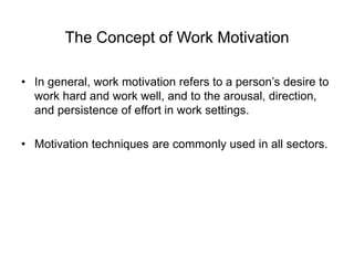 The Concept of Work Motivation
• In general, work motivation refers to a person’s desire to
work hard and work well, and to the arousal, direction,
and persistence of effort in work settings.
• Motivation techniques are commonly used in all sectors.
 