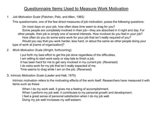 Questionnaire Items Used to Measure Work Motivation
1. Job Motivation Scale (Patchen, Pelz, and Allen, 1965)
This questionnaire, one of the few direct measures of job motivation, poses the following questions:
On most days on your job, how often does time seem to drag for you?
Some people are completely involved in their job—they are absorbed in it night and day. For
other people, their job is simply one of several interests. How involved do you feel in your job?
How often do you do some extra work for your job that isn’t really required of you?
Would you say that you work harder, less hard, or about the same as other people doing your
type of work at [name of organization]?
2. Work Motivation Scale (Wright, forthcoming)
I put forth my best effort to get the job done regardless of the difficulties.
I am willing to start work early or stay late to finish a job.
It has been hard for me to get very involved in my current job. (Reversed)
I do extra work for my job that isn’t really expected of me.
Time seems to drag while I am on the job. (Reversed)
3. Intrinsic Motivation Scale (Lawler and Hall, 1970)
Intrinsic motivation refers to the motivating effects of the work itself. Researchers have measured it with
items such as these:
When I do my work well, it gives me a feeling of accomplishment.
When I perform my job well, it contributes to my personal growth and development.
I feel a great sense of personal satisfaction when I do my job well.
Doing my job well increases my self-esteem.
 