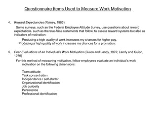 Questionnaire Items Used to Measure Work Motivation
4. Reward Expectancies (Rainey, 1983)
Some surveys, such as the Federal Employee Attitude Survey, use questions about reward
expectations, such as the true-false statements that follow, to assess reward systems but also as
indicators of motivation:
Producing a high quality of work increases my chances for higher pay.
Producing a high quality of work increases my chances for a promotion.
5. Peer Evaluations of an Individual’s Work Motivation (Guion and Landy, 1972; Landy and Guion,
1970)
For this method of measuring motivation, fellow employees evaluate an individual’s work
motivation on the following dimensions:
Team attitude
Task concentration
Independence / self-starter
Organizational identification
Job curiosity
Persistence
Professional identification
 