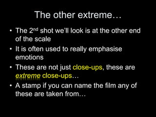 The other extreme…
• The 2nd shot we’ll look is at the other end
of the scale
• It is often used to really emphasise
emotions
• These are not just close-ups, these are
extreme close-ups…
• A stamp if you can name the film any of
these are taken from…
 