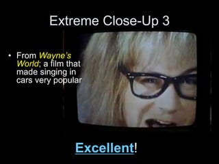 Extreme Close-Up 3
Excellent!
• From Wayne’s
World; a film that
made singing in
cars very popular
 