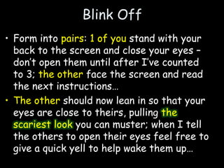 Blink Off
• Form into pairs: 1 of you stand with your
back to the screen and close your eyes –
don’t open them until after I’ve counted
to 3; the other face the screen and read
the next instructions…
• The other should now lean in so that your
eyes are close to theirs, pulling the
scariest look you can muster; when I tell
the others to open their eyes feel free to
give a quick yell to help wake them up…
 