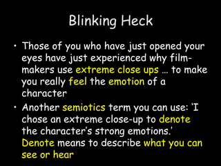 Blinking Heck
• Those of you who have just opened your
eyes have just experienced why film-
makers use extreme close ups … to make
you really feel the emotion of a
character
• Another semiotics term you can use: ‘I
chose an extreme close-up to denote
the character’s strong emotions.’
Denote means to describe what you can
see or hear
 