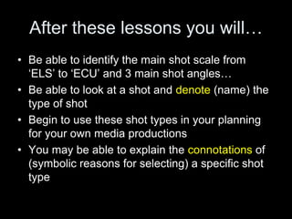 After these lessons you will…
• Be able to identify the main shot scale from
‘ELS’ to ‘ECU’ and 3 main shot angles…
• Be able to look at a shot and denote (name) the
type of shot
• Begin to use these shot types in your planning
for your own media productions
• You may be able to explain the connotations of
(symbolic reasons for selecting) a specific shot
type
 