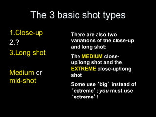 The 3 basic shot types
1.Close-up
2.?
3.Long shot
Medium or
mid-shot
There are also two
variations of the close-up
and long shot:
The MEDIUM close-
up/long shot and the
EXTREME close-up/long
shot
Some use ‘big’ instead of
‘extreme’; you must use
‘extreme’!
 