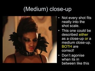 (Medium) close-up
• Not every shot fits
neatly into the
shot scale.
• This one could be
described either
as a close-up or a
medium close-up.
BOTH are
correct!
• Don’t agonise
when its in
between like this
 