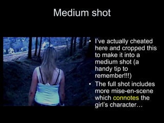 Medium shot
• I’ve actually cheated
here and cropped this
to make it into a
medium shot (a
handy tip to
remember!!!)
• The full shot includes
more mise-en-scene
which connotes the
girl’s character…
 