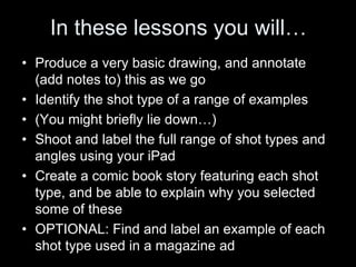 In these lessons you will…
• Produce a very basic drawing, and annotate
(add notes to) this as we go
• Identify the shot type of a range of examples
• (You might briefly lie down…)
• Shoot and label the full range of shot types and
angles using your iPad
• Create a comic book story featuring each shot
type, and be able to explain why you selected
some of these
• OPTIONAL: Find and label an example of each
shot type used in a magazine ad
 