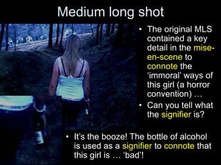 Medium long shot
• The original MLS
contained a key
detail in the mise-
en-scene to
connote the
‘immoral’ ways of
this girl (a horror
convention) …
• Can you tell what
the signifier is?
• It’s the booze! The bottle of alcohol
is used as a signifier to connote that
this girl is … ‘bad’!
 