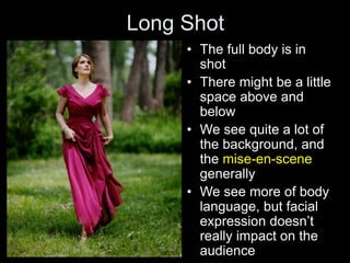 Long Shot
• The full body is in
shot
• There might be a little
space above and
below
• We see quite a lot of
the background, and
the mise-en-scene
generally
• We see more of body
language, but facial
expression doesn’t
really impact on the
audience
 