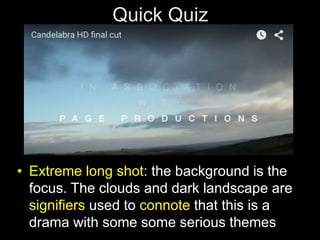 Quick Quiz
• Extreme long shot: the background is the
focus. The clouds and dark landscape are
signifiers used to connote that this is a
drama with some some serious themes
 