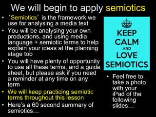 We will begin to apply semiotics
• ‘Semiotics’ is the framework we
use for analysing a media text
• You will be analysing your own
productions, and using media
language + semiotic terms to help
explain your ideas at the planning
stage too
• You will have plenty of opportunity
to use all these terms, and a guide
sheet, but please ask if you need
a reminder at any time on any
term
• We will keep practicing semiotic
terms throughout this lesson
• Here’s a 60 second summary of
semiotics…
• Feel free to
take a photo
with your
iPad of the
following
slides…
 