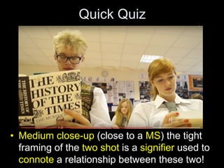 Quick Quiz
• Medium close-up (close to a MS) the tight
framing of the two shot is a signifier used to
connote a relationship between these two!
 
