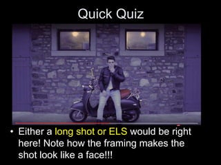 Quick Quiz
• Either a long shot or ELS would be right
here! Note how the framing makes the
shot look like a face!!!
 