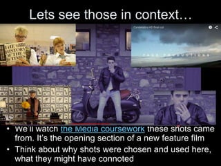 Lets see those in context…
• We’ll watch the Media coursework these shots came
from. It’s the opening section of a new feature film
• Think about why shots were chosen and used here,
what they might have connoted
 