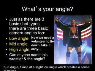 What’s your angle?
• Just as there are 3
basic shot types,
there are three basic
camera angles too:
• Low angle
• Mid angle
• High angle
• Can anyone name this
wrestler & the angle?
Now we need a
volunteer to lie
down, take it
easy…
Kurt Angle, filmed at a slight low angle which creates a sense
 