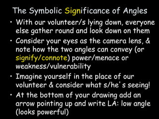 The Symbolic Significance of Angles
• With our volunteer/s lying down, everyone
else gather round and look down on them
• Consider your eyes as the camera lens, &
note how the two angles can convey (or
signify/connote) power/menace or
weakness/vulnerability
• Imagine yourself in the place of our
volunteer & consider what s/he’s seeing!
• At the bottom of your drawing add an
arrow pointing up and write LA: low angle
(looks powerful)
 