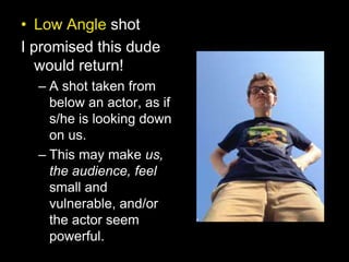 • Low Angle shot
I promised this dude
would return!
– A shot taken from
below an actor, as if
s/he is looking down
on us.
– This may make us,
the audience, feel
small and
vulnerable, and/or
the actor seem
powerful.
 